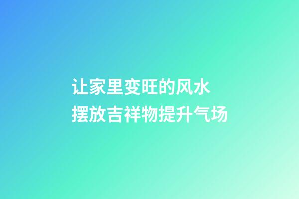 让家里变旺的风水 摆放吉祥物提升气场